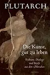Die Kunst, gut zu leben. Traktate, Dialoge und Briefe aus den »Moralia«